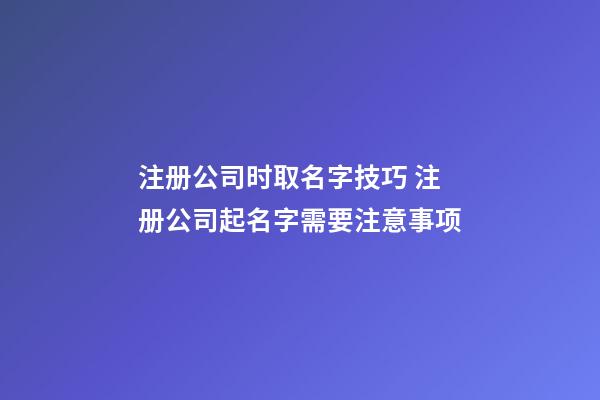 注册公司时取名字技巧 注册公司起名字需要注意事项-第1张-公司起名-玄机派